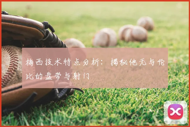 梅西技术特点分析：揭秘他无与伦比的盘带与射门