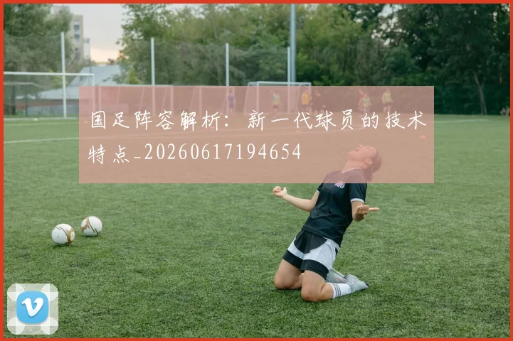 国足阵容解析：新一代球员的技术特点_20260617194654