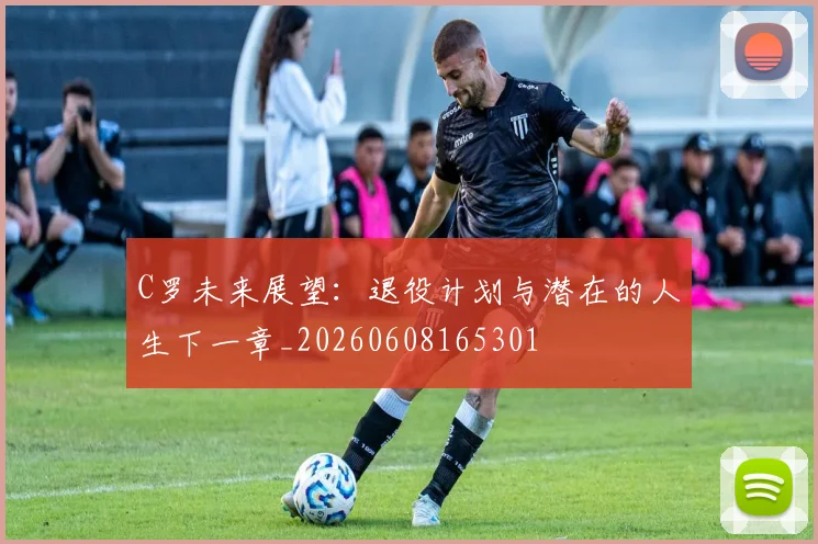 C罗未来展望:退役计划与潜在的人生下一章_20260608165301
