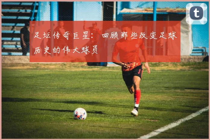 足坛传奇巨星：回顾那些改变足球历史的伟大球员