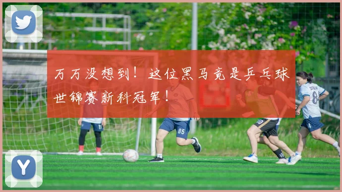 万万没想到！这位黑马竟是乒乓球世锦赛新科冠军！