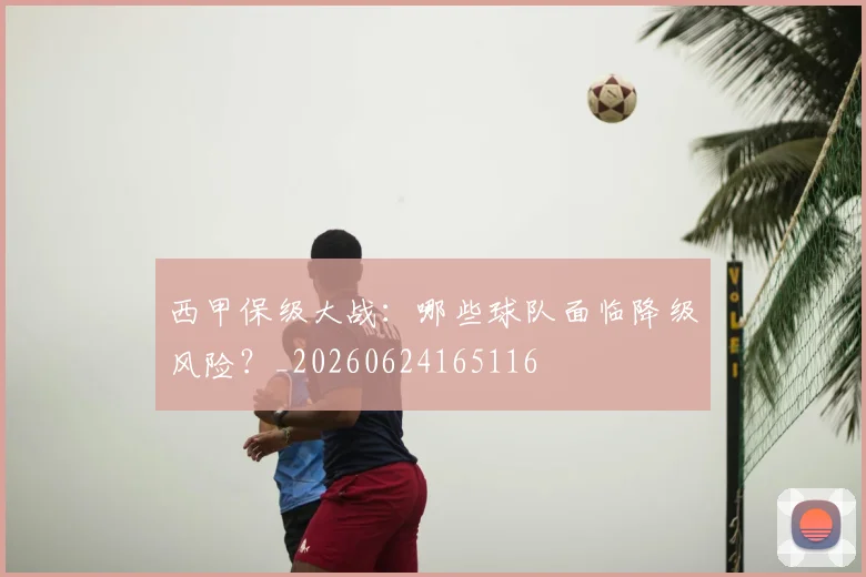 西甲保级大战:哪些球队面临降级风险?_20260624165116