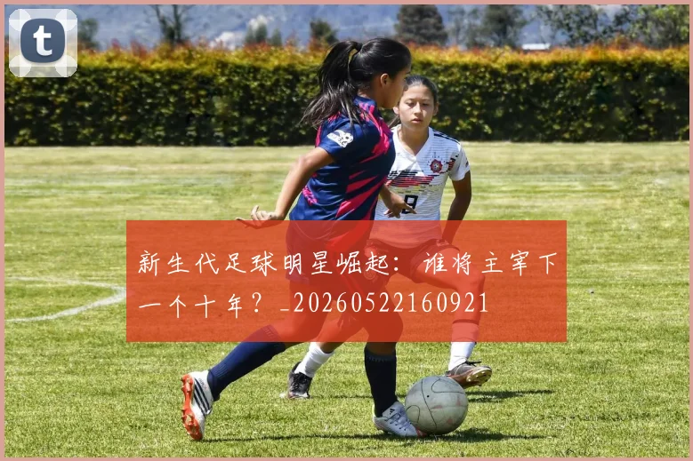 新生代足球明星崛起：谁将主宰下一个十年？_20260522160921
