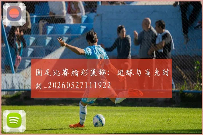 国足比赛精彩集锦：进球与高光时刻_20260527111922