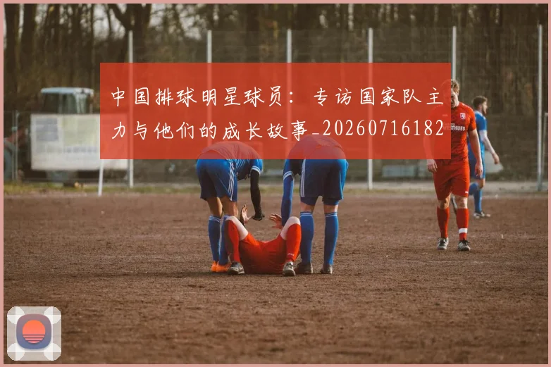 中国排球明星球员：专访国家队主力与他们的成长故事_20260716182006