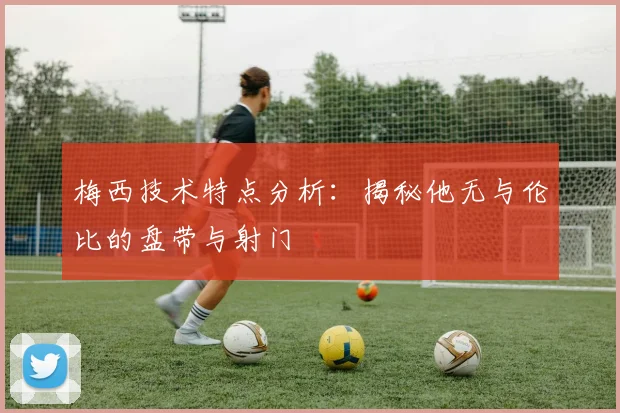 梅西技术特点分析：揭秘他无与伦比的盘带与射门