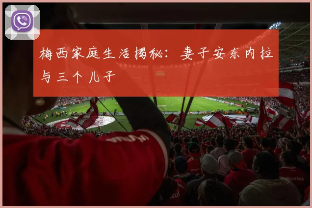 梅西家庭生活揭秘：妻子安东内拉与三个儿子