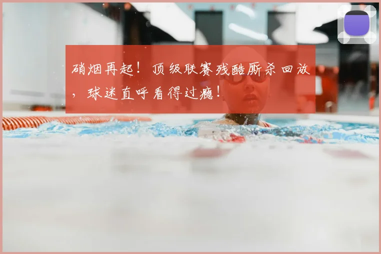 硝烟再起！顶级联赛残酷厮杀回放，球迷直呼看得过瘾！