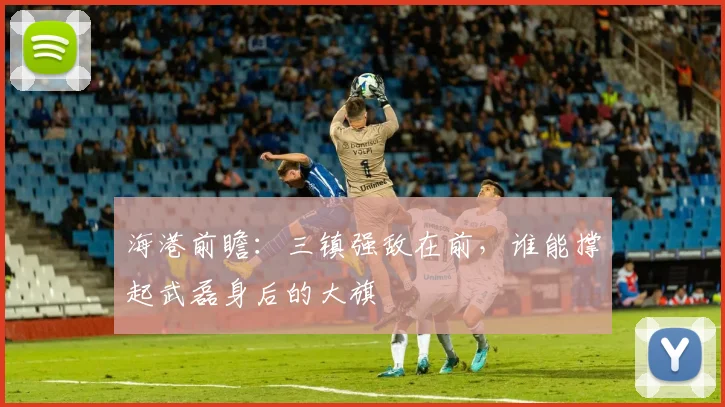 海港前瞻：三镇强敌在前，谁能撑起武磊身后的大旗