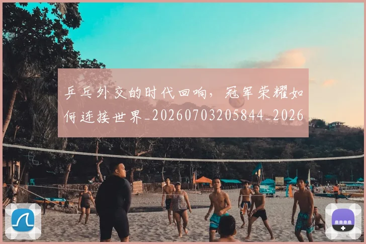 乒乓外交的时代回响，冠军荣耀如何连接世界_20260703205844_20260716191708