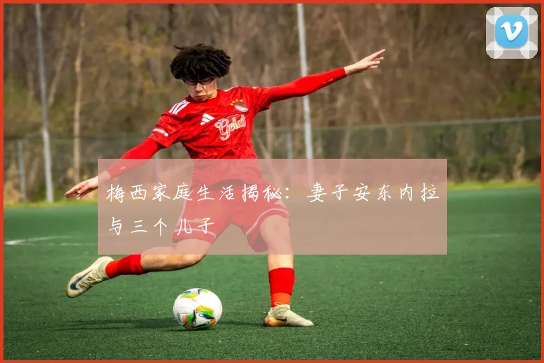梅西家庭生活揭秘:妻子安东内拉与三个儿子
