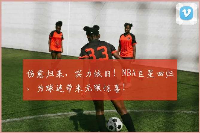 伤愈归来，实力依旧！NBA巨星回归，为球迷带来无限惊喜！