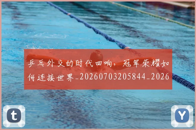 乒乓外交的时代回响，冠军荣耀如何连接世界_20260703205844_20260716191708
