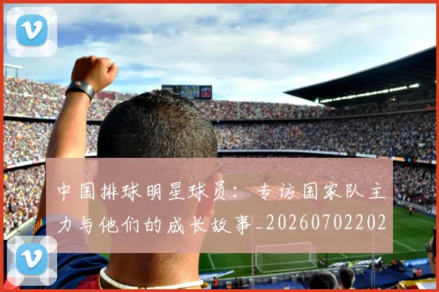 中国排球明星球员：专访国家队主力与他们的成长故事_20260702202503