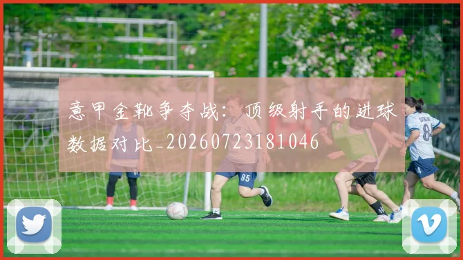 意甲金靴争夺战：顶级射手的进球数据对比_20260723181046