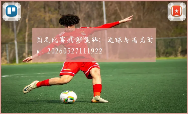 国足比赛精彩集锦：进球与高光时刻_20260527111922