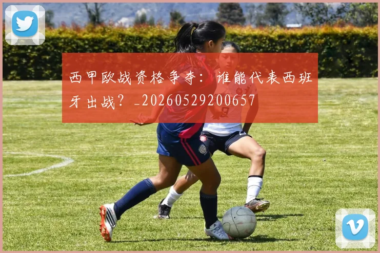 西甲欧战资格争夺:谁能代表西班牙出战?_20260529200657