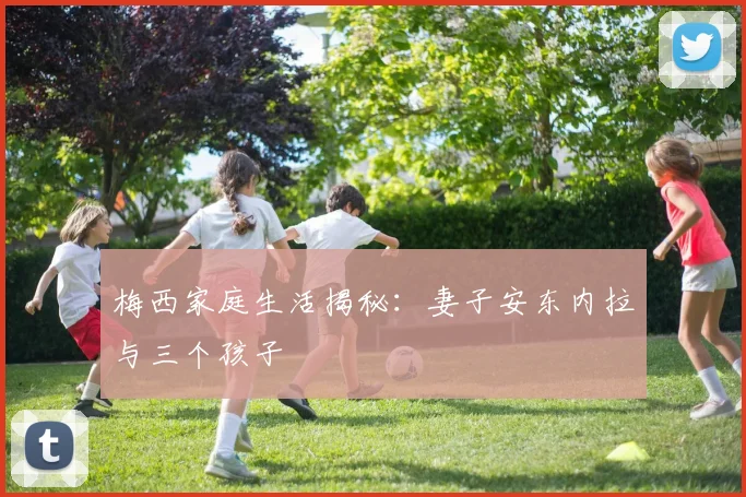 梅西家庭生活揭秘：妻子安东内拉与三个孩子