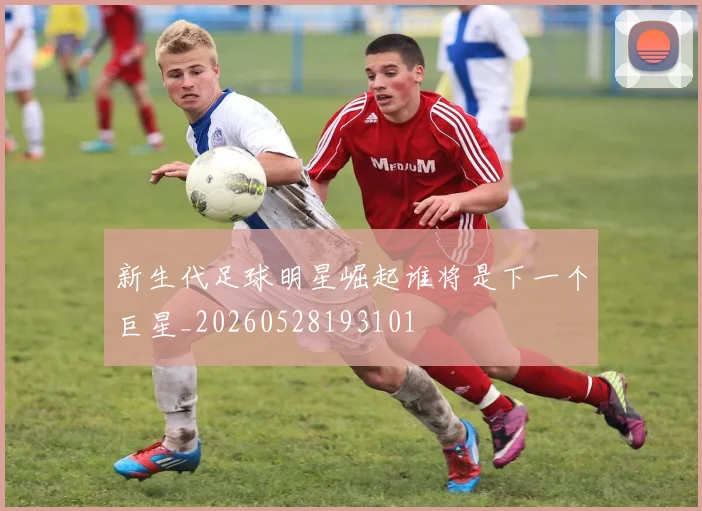 新生代足球明星崛起谁将是下一个巨星_20260528193101