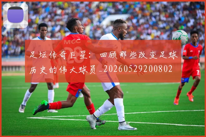 足坛传奇巨星：回顾那些改变足球历史的伟大球员_20260529200802