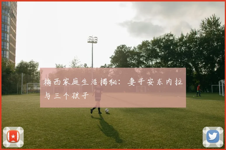 梅西家庭生活揭秘:妻子安东内拉与三个孩子