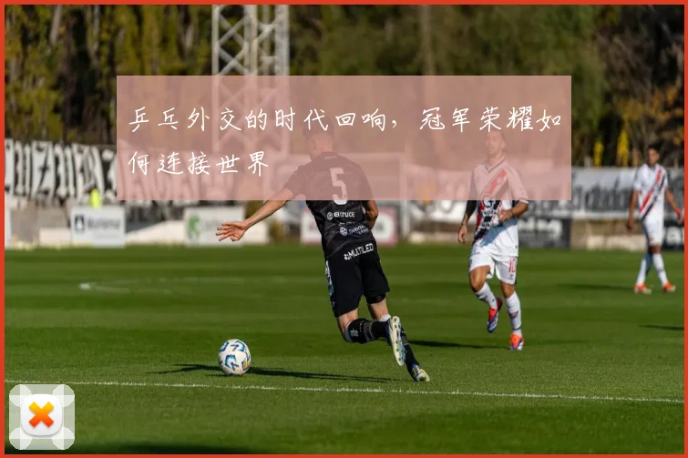 乒乓外交的时代回响，冠军荣耀如何连接世界